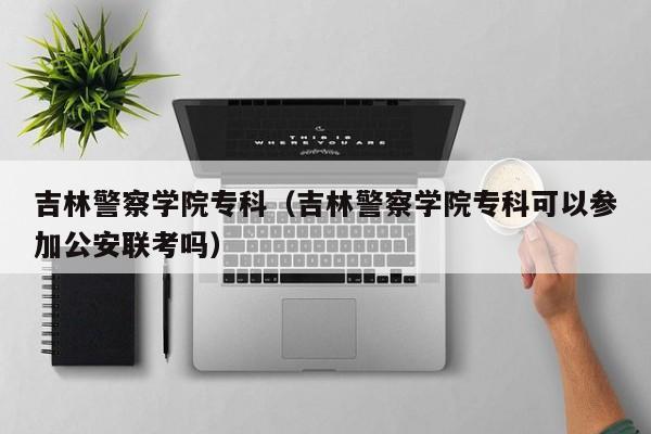 吉林警察学院专科（吉林警察学院专科可以参加公安联考吗）