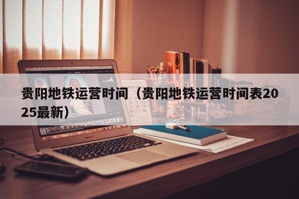 贵阳地铁运营时间（贵阳地铁运营时间表2025最新）