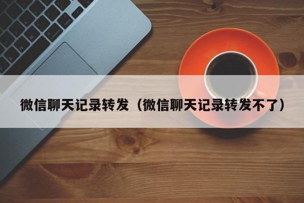 微信聊天记录转发（微信聊天记录转发不了）
