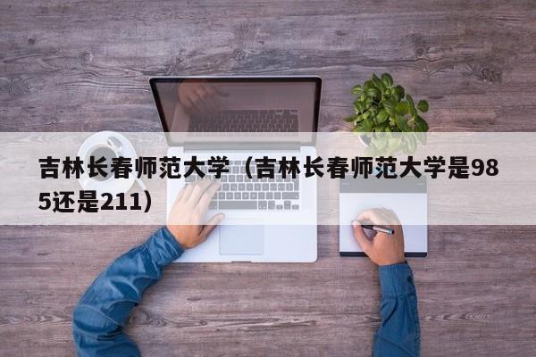 吉林长春师范大学（吉林长春师范大学是985还是211）