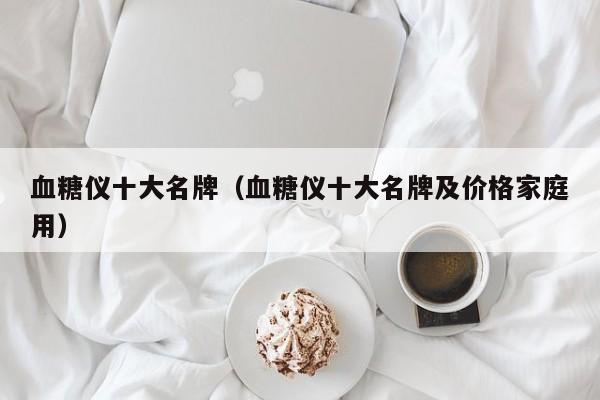 血糖仪十大名牌（血糖仪十大名牌及价格家庭用）