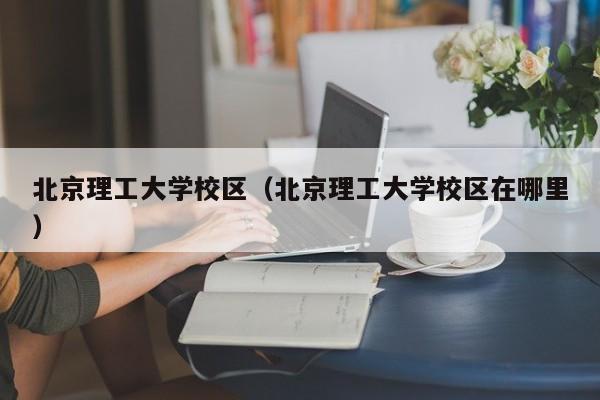 北京理工大学校区（北京理工大学校区在哪里）