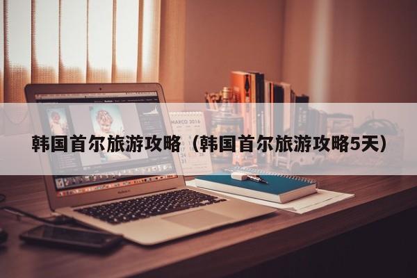 韩国首尔旅游攻略（韩国首尔旅游攻略5天）