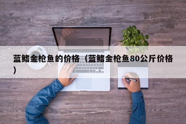 蓝鳍金枪鱼的价格（蓝鳍金枪鱼80公斤价格）