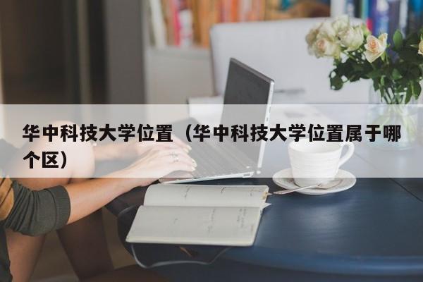 华中科技大学位置（华中科技大学位置属于哪个区）