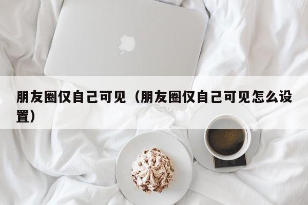 朋友圈仅自己可见（朋友圈仅自己可见怎么设置）