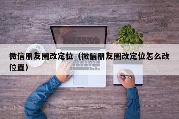 微信朋友圈改定位（微信朋友圈改定位怎么改位置）