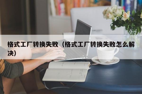 格式工厂转换失败（格式工厂转换失败怎么解决）