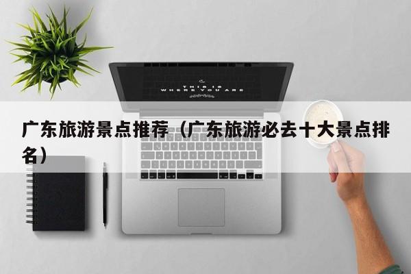 广东旅游景点推荐（广东旅游必去十大景点排名）