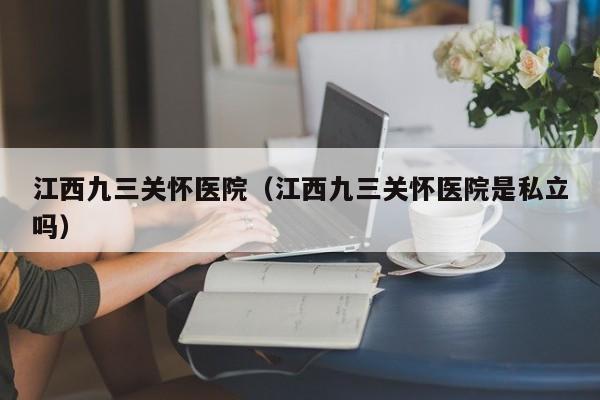 江西九三关怀医院（江西九三关怀医院是私立吗）
