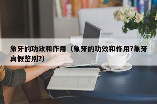 象牙的功效和作用（象牙的功效和作用?象牙真假鉴别?）