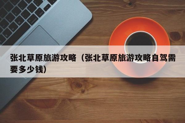 张北草原旅游攻略（张北草原旅游攻略自驾需要多少钱）