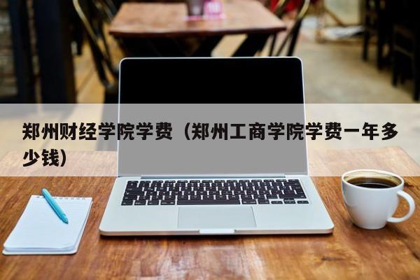 郑州财经学院学费（郑州工商学院学费一年多少钱）