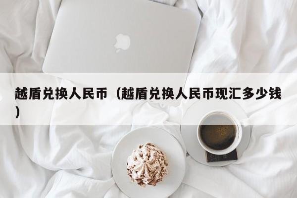 越盾兑换人民币（越盾兑换人民币现汇多少钱）