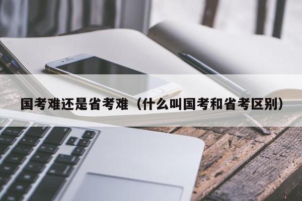 国考难还是省考难（什么叫国考和省考区别）