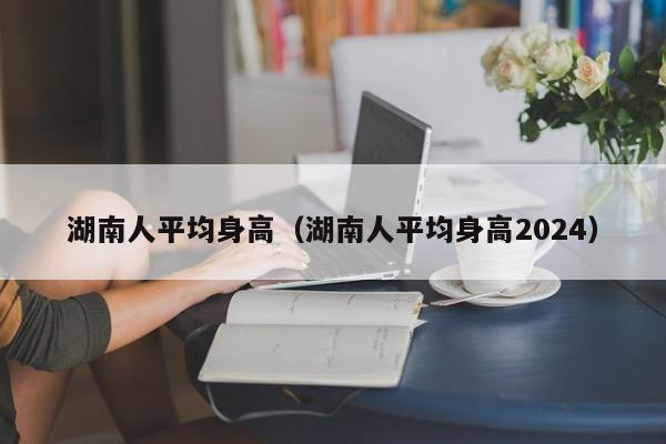 湖南人平均身高（湖南人平均身高2024）