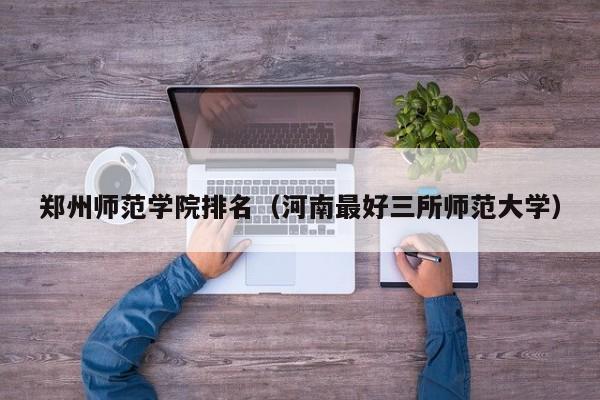 郑州师范学院排名（河南最好三所师范大学）