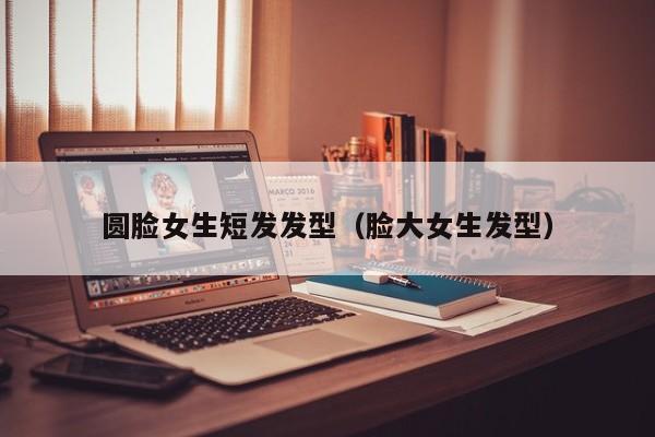 圆脸女生短发发型（脸大女生发型）