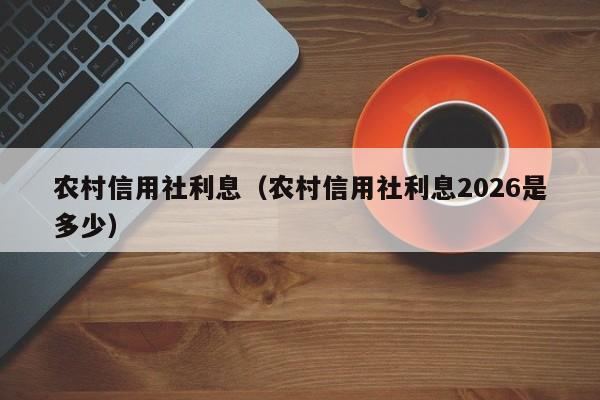 农村信用社利息（农村信用社利息2026是多少）