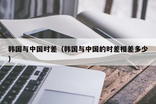 韩国与中国时差（韩国与中国的时差相差多少）