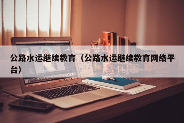 公路水运继续教育（公路水运继续教育网络平台）