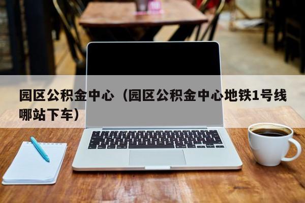 园区公积金中心（园区公积金中心地铁1号线哪站下车）