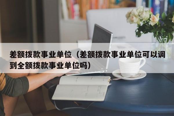 差额拨款事业单位（差额拨款事业单位可以调到全额拨款事业单位吗）