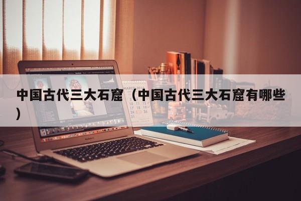 中国古代三大石窟（中国古代三大石窟有哪些）