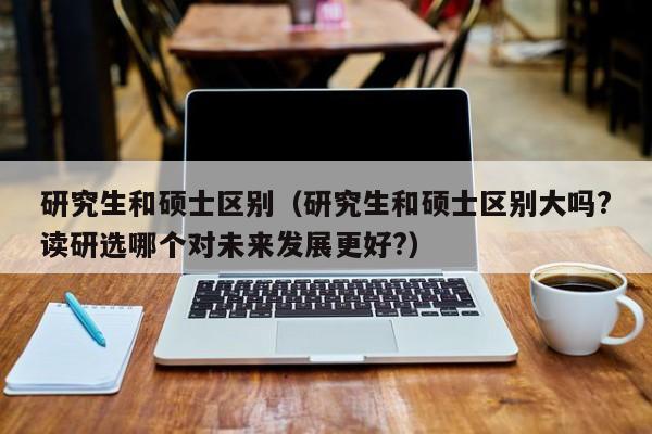研究生和硕士区别（研究生和硕士区别大吗?读研选哪个对未来发展更好?）