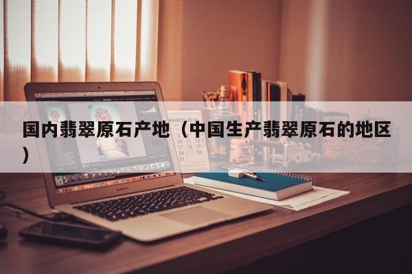 国内翡翠原石产地（中国生产翡翠原石的地区）