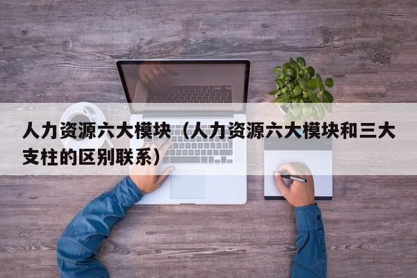 人力资源六大模块（人力资源六大模块和三大支柱的区别联系）