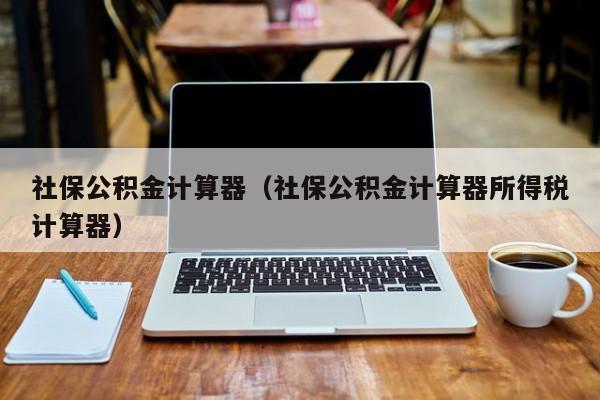 社保公积金计算器（社保公积金计算器所得税计算器）