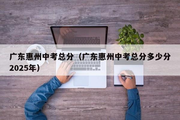 广东惠州中考总分（广东惠州中考总分多少分2025年）