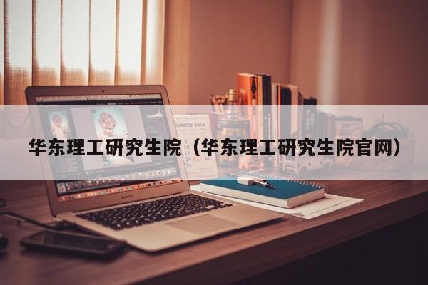 华东理工研究生院（华东理工研究生院官网）