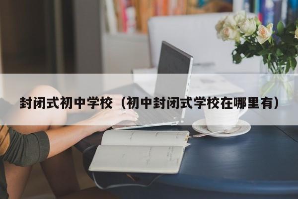 封闭式初中学校（初中封闭式学校在哪里有）