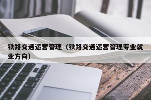 铁路交通运营管理（铁路交通运营管理专业就业方向）