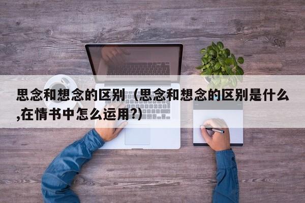 思念和想念的区别（思念和想念的区别是什么,在情书中怎么运用?）