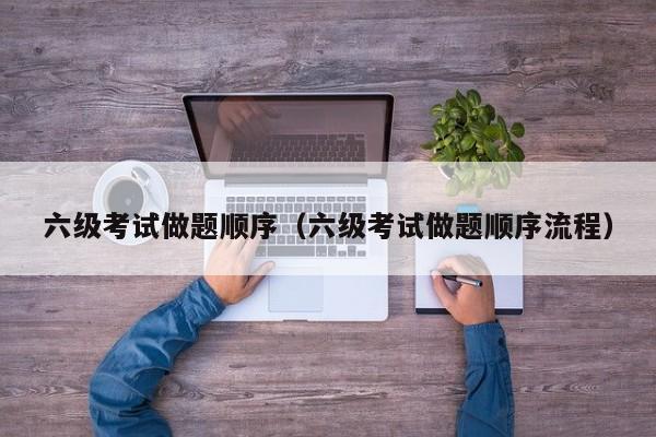六级考试做题顺序（六级考试做题顺序流程）