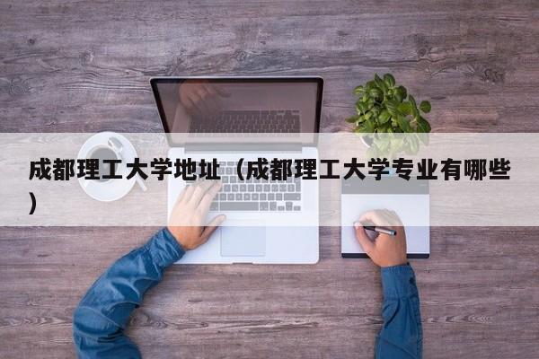 成都理工大学地址（成都理工大学专业有哪些）