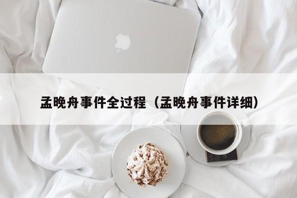 孟晚舟事件全过程（孟晚舟事件详细）
