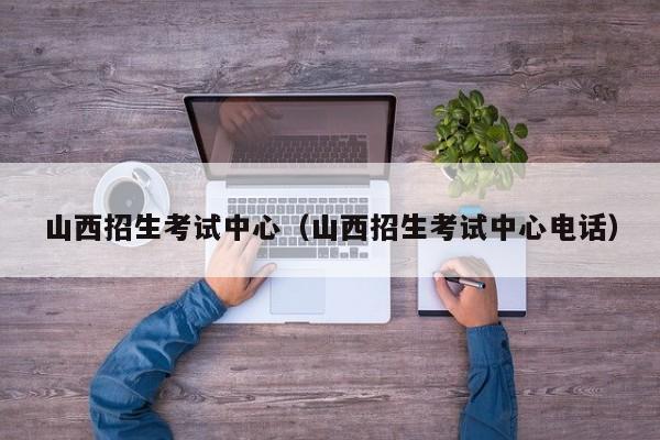 山西招生考试中心（山西招生考试中心电话）