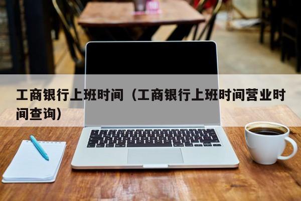 工商银行上班时间（工商银行上班时间营业时间查询）