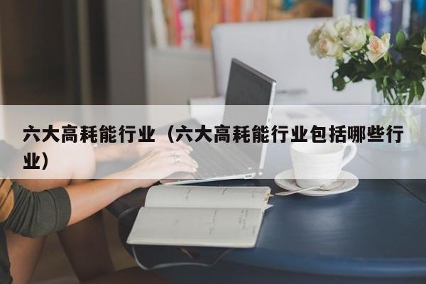六大高耗能行业（六大高耗能行业包括哪些行业）