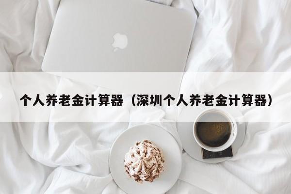 个人养老金计算器（深圳个人养老金计算器）