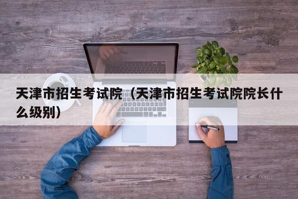 天津市招生考试院（天津市招生考试院院长什么级别）