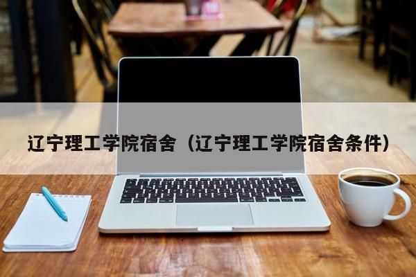 辽宁理工学院宿舍（辽宁理工学院宿舍条件）