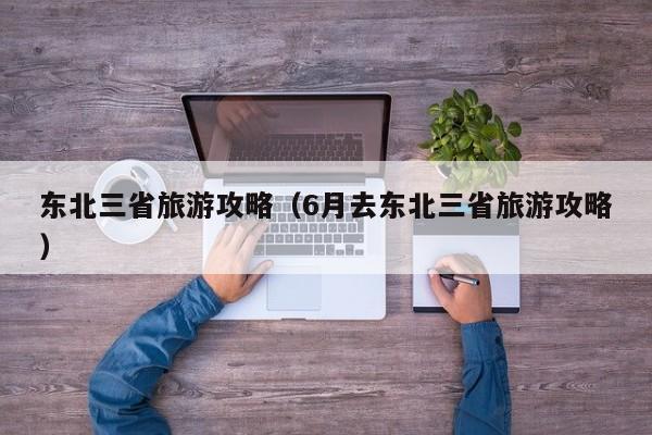 东北三省旅游攻略（6月去东北三省旅游攻略）