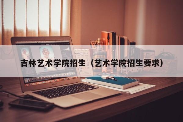 吉林艺术学院招生（艺术学院招生要求）